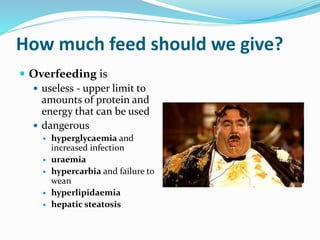 How much feed should we give?
 Overfeeding is
 useless - upper limit to
amounts of protein and
energy that can be used
 dangerous
 hyperglycaemia and
increased infection
 uraemia
 hypercarbia and failure to
wean
 hyperlipidaemia
 hepatic steatosis
 