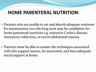 HOME PARENTERAL NUTRITION
 Patients who are unable to eat and absorb adequate nutrients
for maintenance over the long term may be candidates for
home parenteral nutrition e.g. extensive Crohn's disease,
mesenteric infarction, or severe abdominal trauma.
 Patients must be able to master the techniques associated
with this support system, be motivated, and have adequate
social support at home.
 