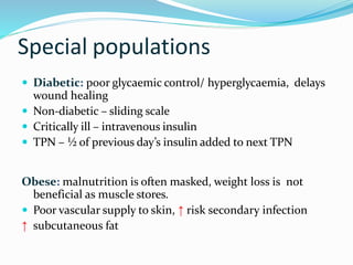 Special populations
 Diabetic: poor glycaemic control/ hyperglycaemia, delays
wound healing
 Non-diabetic – sliding scale
 Critically ill – intravenous insulin
 TPN – ½ of previous day’s insulin added to next TPN
Obese: malnutrition is often masked, weight loss is not
beneficial as muscle stores.
 Poor vascular supply to skin, ↑ risk secondary infection
↑ subcutaneous fat
 