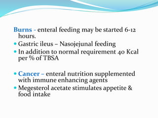 Burns - enteral feeding may be started 6-12
hours.
 Gastric ileus – Nasojejunal feeding
 In addition to normal requirement 40 Kcal
per % of TBSA
 Cancer – enteral nutrition supplemented
with immune enhancing agents
 Megesterol acetate stimulates appetite &
food intake
 