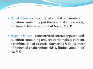  Renal failure – concentrated enteral or parenteral
nutrition containing just the essential amino acids,
dextrose & limited amount of Na, K, Mg, P
 Hepatic failure - concentrated enteral or parenteral
nutrition containing reduced carbohydrate content,
a combination of essential fatty acids & lipids, more
of branched chain aminoacids & limited amount of
Na & K
 