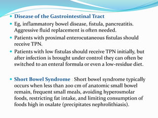  Disease of the Gastrointestinal Tract
 Eg, inflammatory bowel disease, ﬁstula, pancreatitis.
Aggressive ﬂuid replacement is often needed.
 Patients with proximal enterocutaneous ﬁstulas should
receive TPN.
 Patients with low fistulas should receive TPN initially, but
after infection is brought under control they can often be
switched to an enteral formula or even a low-residue diet.
 Short Bowel Syndrome : Short bowel syndrome typically
occurs when less than 200 cm of anatomic small bowel
remain, frequent small meals, avoiding hyperosmolar
foods, restricting fat intake, and limiting consumption of
foods high in oxalate (precipitates nephrolithiasis).
 