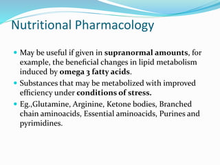 Nutritional Pharmacology
 May be useful if given in supranormal amounts, for
example, the beneﬁcial changes in lipid metabolism
induced by omega 3 fatty acids.
 Substances that may be metabolized with improved
efﬁciency under conditions of stress.
 Eg.,Glutamine, Arginine, Ketone bodies, Branched
chain aminoacids, Essential aminoacids, Purines and
pyrimidines.
 