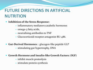 FUTURE DIRECTIONS IN ARTIFICIAL
NUTRITION
 Inhibition of the Stress Response:
 inﬂammatory mediators catabolic hormones
 omega-3 fatty acids,
 neutralising antibodies to TNF
 Glucocorticoid receptor antagonist RU-486.
 Gut-Derived Hormones : glucagon-like peptide GLP
 stimulating gut hypertrophy, DNA
 Growth Hormone and Insulin-like Growth Factors: (IGF)
 inhibit muscle proteolysis
 stimulate protein synthesis
 