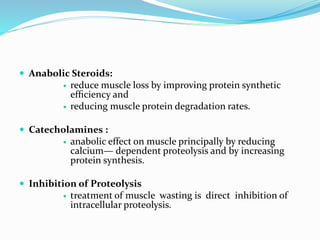  Anabolic Steroids:
 reduce muscle loss by improving protein synthetic
efﬁciency and
 reducing muscle protein degradation rates.
 Catecholamines :
 anabolic effect on muscle principally by reducing
calcium— dependent proteolysis and by increasing
protein synthesis.
 Inhibition of Proteolysis
 treatment of muscle wasting is direct inhibition of
intracellular proteolysis.
 