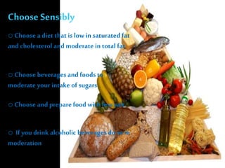 Choose Sensibly
o Choose a diet that is low in saturated fat
and cholesterol and moderate in total fat
o Choose beveragesand foods to
moderate your intake of sugars
o Choose and preparefood with less salt
o If youdrink alcoholic beveragesdo so in
moderation
 