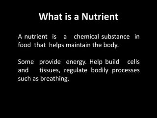 What is a Nutrient
A nutrient is a chemical substance in
food that helps maintain the body.
Some provide energy. Help build cells
and tissues, regulate bodily processes
such as breathing.
 
