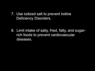 7. Use iodized salt to prevent Iodine
Deficiency Disorders.
8. Limit intake of salty, fried, fatty, and sugar-
rich foods to prevent cardiovascular
diseases.
 