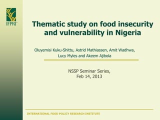INTERNATIONAL FOOD POLICY RESEARCH INSTITUTE
Thematic study on food insecurity
and vulnerability in Nigeria
Oluyemisi Kuku-Shittu, Astrid Mathiassen, Amit Wadhwa,
Lucy Myles and Akeem Ajibola
NSSP Seminar Series,
Feb 14, 2013
 