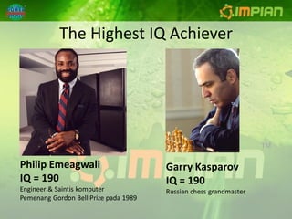 The Highest IQ Achiever




Philip Emeagwali                       Garry Kasparov
IQ = 190                               IQ = 190
Engineer & Saintis komputer            Russian chess grandmaster
Pemenang Gordon Bell Prize pada 1989
 