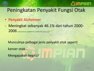 Peningkatan Penyakit Fungsi Otak
• Penyakit Alzheimer
- Meningkat sebanyak 46.1% dari tahun 2000-
  2006 (http://www.alz.org/alzheimers_disease_facts_figures.asp)




 Munculnya pelbagai jenis penyakit otak seperti
 kanser otak….
 Mengapakah begitu?


                                                                   Faktor
 