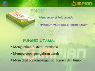 ENGO
                 Mengandungi Polisakarida

                  “PRODUK YANG BOLEH BERENANG”




       FUNGSI UTAMA:
 Menguatkan Sistem Imunisasi
 Mempercepat pengaliran darah
 Menyekat perkembangan sel kanser dan tumor
 