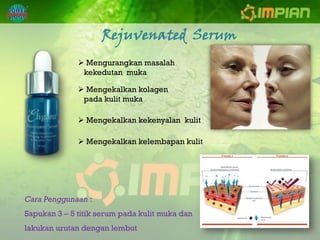 Rejuvenated Serum
               Mengurangkan masalah
               kekedutan muka

               Mengekalkan kolagen
               pada kulit muka

               Mengekalkan kekenyalan kulit

               Mengekalkan kelembapan kulit




Cara Penggunaan :
Sapukan 3 – 5 titik serum pada kulit muka dan
lakukan urutan dengan lembut
 