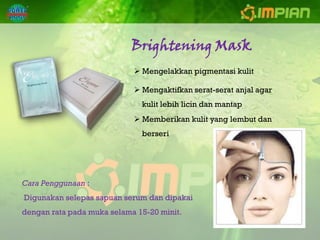 Brightening Mask
                             Mengelakkan pigmentasi kulit

                             Mengaktifkan serat-serat anjal agar
                              kulit lebih licin dan mantap
                             Memberikan kulit yang lembut dan
                              berseri




Cara Penggunaan :
Digunakan selepas sapuan serum dan dipakai
dengan rata pada muka selama 15-20 minit.
 