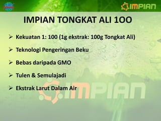 IMPIAN TONGKAT ALI 1OO
 Kekuatan 1: 100 (1g ekstrak: 100g Tongkat Ali)

 Teknologi Pengeringan Beku

 Bebas daripada GMO

 Tulen & Semulajadi

 Ekstrak Larut Dalam Air
 