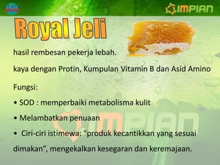 hasil rembesan pekerja lebah.
kaya dengan Protin, Kumpulan Vitamin B dan Asid Amino

Fungsi:
• SOD : memperbaiki metabolisma kulit
• Melambatkan penuaan
• Ciri-ciri istimewa: “produk kecantikkan yang sesuai
dimakan”, mengekalkan kesegaran dan keremajaan.
 