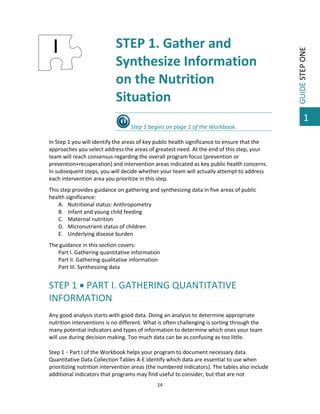 STEP 1. Gather and 
Synthesize Information 
on the Nutrition 
Situation 

GUIDE STEP ONE 

 

 

1
Step 1 begins on page 1 of the Workbook.  
 
In Step 1 you will identify the areas of key public health significance to ensure that the 
approaches you select address the areas of greatest need. At the end of this step, your 
team will reach consensus regarding the overall program focus (prevention or 
prevention+recuperation) and intervention areas indicated as key public health concerns. 
In subsequent steps, you will decide whether your team will actually attempt to address 
each intervention area you prioritize in this step. 
 

This step provides guidance on gathering and synthesizing data in five areas of public 
health significance: 
A. Nutritional status: Anthropometry 
B. Infant and young child feeding 
C. Maternal nutrition 
D. Micronutrient status of children 
E. Underlying disease burden 
 

The guidance in this section covers: 
Part I. Gathering quantitative information 
Part II. Gathering qualitative information 
Part III. Synthesizing data  
 

STEP 1  PART I. GATHERING QUANTITATIVE 
INFORMATION 
 
Any good analysis starts with good data. Doing an analysis to determine appropriate 
nutrition interventions is no different. What is often challenging is sorting through the 
many potential indicators and types of information to determine which ones your team 
will use during decision making. Too much data can be as confusing as too little.  
 
Step 1  Part I of the Workbook helps your program to document necessary data. 
Quantitative Data Collection Tables A‐E identify which data are essential to use when 
prioritizing nutrition intervention areas (the numbered indicators). The tables also include 
additional indicators that programs may find useful to consider, but that are not 
14 

 

 