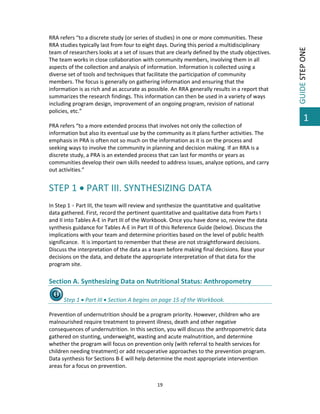 RRA refers “to a discrete study (or series of studies) in one or more communities. These 
RRA studies typically last from four to eight days. During this period a multidisciplinary 
team of researchers looks at a set of issues that are clearly defined by the study objectives. 
The team works in close collaboration with community members, involving them in all 
aspects of the collection and analysis of information. Information is collected using a 
diverse set of tools and techniques that facilitate the participation of community 
members. The focus is generally on gathering information and ensuring that the 
information is as rich and as accurate as possible. An RRA generally results in a report that 
summarizes the research findings. This information can then be used in a variety of ways 
including program design, improvement of an ongoing program, revision of national 
policies, etc.” 
 
PRA refers “to a more extended process that involves not only the collection of 
information but also its eventual use by the community as it plans further activities. The 
emphasis in PRA is often not so much on the information as it is on the process and 
seeking ways to involve the community in planning and decision making. If an RRA is a 
discrete study, a PRA is an extended process that can last for months or years as 
communities develop their own skills needed to address issues, analyze options, and carry 
out activities.” 
 

STEP 1  PART III. SYNTHESIZING DATA 
 
In Step 1  Part III, the team will review and synthesize the quantitative and qualitative 
data gathered. First, record the pertinent quantitative and qualitative data from Parts I 
and II into Tables A‐E in Part III of the Workbook. Once you have done so, review the data 
synthesis guidance for Tables A‐E in Part III of this Reference Guide (below). Discuss the 
implications with your team and determine priorities based on the level of public health 
significance.  It is important to remember that these are not straightforward decisions. 
Discuss the interpretation of the data as a team before making final decisions. Base your 
decisions on the data, and debate the appropriate interpretation of that data for the 
program site. 

 
Section A. Synthesizing Data on Nutritional Status: Anthropometry 
Step 1  Part III  Section A begins on page 15 of the Workbook. 
 
Prevention of undernutrition should be a program priority. However, children who are 
malnourished require treatment to prevent illness, death and other negative 
consequences of undernutrition. In this section, you will discuss the anthropometric data 
gathered on stunting, underweight, wasting and acute malnutrition, and determine 
whether the program will focus on prevention only (with referral to health services for 
children needing treatment) or add recuperative approaches to the prevention program. 
Data synthesis for Sections B‐E will help determine the most appropriate intervention 
areas for a focus on prevention.  
 
19 

 

GUIDE STEP ONE 

 

1

 
