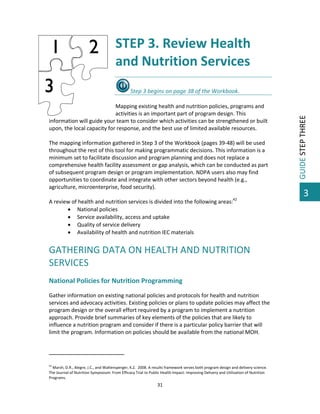  

STEP 3. Review Health 
and Nutrition Services 
 

 
Mapping existing health and nutrition policies, programs and 
activities is an important part of program design. This 
information will guide your team to consider which activities can be strengthened or built 
upon, the local capacity for response, and the best use of limited available resources.  
 
The mapping information gathered in Step 3 of the Workbook (pages 39‐48) will be used 
throughout the rest of this tool for making programmatic decisions. This information is a 
minimum set to facilitate discussion and program planning and does not replace a 
comprehensive health facility assessment or gap analysis, which can be conducted as part 
of subsequent program design or program implementation. NDPA users also may find 
opportunities to coordinate and integrate with other sectors beyond health (e.g., 
agriculture, microenterprise, food security).  
 
A review of health and nutrition services is divided into the following areas:42 
 National policies  
 Service availability, access and uptake 
 Quality of service delivery  
 Availability of health and nutrition IEC materials 
 

GATHERING DATA ON HEALTH AND NUTRITION 
SERVICES 
 

National Policies for Nutrition Programming 
Gather information on existing national policies and protocols for health and nutrition 
services and advocacy activities. Existing policies or plans to update policies may affect the 
program design or the overall effort required by a program to implement a nutrition 
approach. Provide brief summaries of key elements of the policies that are likely to 
influence a nutrition program and consider if there is a particular policy barrier that will 
limit the program. Information on policies should be available from the national MOH. 
 
                                                         
 
42

 Marsh, D.R., Alegre, J.C., and Waltensperger, K.Z.  2008. A results framework serves both program design and delivery science. 
The Journal of Nutrition Symposium: From Efficacy Trial to Public Health Impact: Improving Delivery and Utilization of Nutrition 
Programs. 

31 

 

GUIDE STEP THREE 

Step 3 begins on page 38 of the Workbook.  

3

 