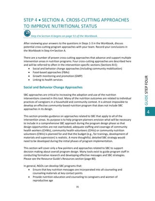  

STEP 4  SECTION A. CROSS‐CUTTING APPROACHES 
TO IMPROVE NUTRITIONAL STATUS 
 
After reviewing your answers to the questions in Steps 1‐3 in the Workbook, discuss 
potential cross‐cutting program approaches with your team. Record your conclusions in 
the Workbook in Step 4  Section A. 
 
There are a number of proven cross‐cutting approaches that advance and support multiple 
intervention areas in nutrition programs. Four cross‐cutting approaches are described here 
and will be referred to often in the intervention‐specific sections (Sections B‐E):  
 Social and behavior change approaches (including community mobilization) 
 Food‐based approaches (FBAs)  
 Growth monitoring and promotion (GMP) 
 Linking to health services 
 

Social and Behavior Change Approaches    
 
SBC approaches are critical to increasing the adoption and use of the nutrition 
interventions covered in this tool. Many of the nutrition outcomes are related to individual 
practices of caregivers in a household and community context. It is almost impossible to 
develop an effective community‐based nutrition program that does not include SBC 
approaches in its design.  
 
This section provides guidance on approaches related to SBC that apply to all of the 
intervention areas. Its purpose is to help program planners envision what will be necessary 
to include in a comprehensive SBC approach during the program design phase so that 
design opportunities are not overlooked, adequate staffing and coverage of community 
health workers (CHWs), community health volunteers (CHVs) or community nutrition 
volunteers (CNVs) is planned for and that the budget (e.g., for trainings, development of 
materials and supervision) is realistic. A more thoughtful, detailed SBC strategy would 
need to be developed during the initial phases of program implementation. 
 
This section will cover only a few pointers and approaches related to SBC to support 
decision making about overall program design. Many tools exist to guide program staff in 
conducting formative research and developing effective messages and SBC strategies. 
Please see the Resource Guide’s Resources section (page 80).  
 
In general, NGOs can develop SBC programs that: 
 Ensure that key nutrition messages are incorporated into all counseling and 
counseling materials at key contact points 
 Provide nutrition education and counseling to caregivers and women of 
reproductive age 
35 

 

GUIDE STEP FOUR 

Step 4  Section A begins on page 51 of the Workbook.  

4

 