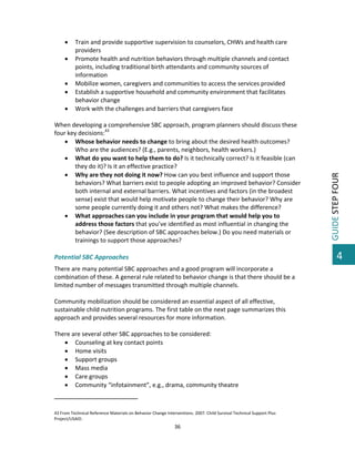  






Train and provide supportive supervision to counselors, CHWs and health care 
providers 
Promote health and nutrition behaviors through multiple channels and contact 
points, including traditional birth attendants and community sources of 
information 
Mobilize women, caregivers and communities to access the services provided 
Establish a supportive household and community environment that facilitates 
behavior change 
Work with the challenges and barriers that caregivers face 

 
When developing a comprehensive SBC approach, program planners should discuss these 
four key decisions:43 
 Whose behavior needs to change to bring about the desired health outcomes? 
Who are the audiences? (E.g., parents, neighbors, health workers.) 
 What do you want to help them to do? Is it technically correct? Is it feasible (can 
they do it)? Is it an effective practice? 
 Why are they not doing it now? How can you best influence and support those 
behaviors? What barriers exist to people adopting an improved behavior? Consider 
both internal and external barriers. What incentives and factors (in the broadest 
sense) exist that would help motivate people to change their behavior? Why are 
some people currently doing it and others not? What makes the difference? 
 What approaches can you include in your program that would help you to 
address those factors that you’ve identified as most influential in changing the 
behavior? (See description of SBC approaches below.) Do you need materials or 
trainings to support those approaches?  
 
Potential SBC Approaches 
There are many potential SBC approaches and a good program will incorporate a 
combination of these. A general rule related to behavior change is that there should be a 
limited number of messages transmitted through multiple channels.  
 
Community mobilization should be considered an essential aspect of all effective, 
sustainable child nutrition programs. The first table on the next page summarizes this 
approach and provides several resources for more information. 
 
There are several other SBC approaches to be considered: 
 Counseling at key contact points 
 Home visits 
 Support groups 
 Mass media 
 Care groups 
 Community “infotainment”, e.g., drama, community theatre 
                                                         
 
43 From Technical Reference Materials on Behavior Change Interventions. 2007. Child Survival Technical Support Plus 
Project/USAID. 

36 

 

GUIDE STEP FOUR 



4

 