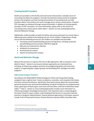  

 
Health care providers at the facility and community level provide a valuable source of 
counseling and advice to caregivers. Consider the potential contact points for pregnant 
women and caregivers and how training and provision of counseling cards can help 
providers deliver and reinforce the same message across various contact points. Essential 
IYCF messages can delivered through variety of providers in addition to training specific 
providers as IYCF counselors. For more information, please refer to the section on 
counseling at key contact points within Step 4  Section A, Cross‐Cutting Approaches, 
Social and Behavior Change. 
 
Additionally, health providers at both the facility and community levels are critical allies in 
addressing issues related to the feeding and care of sick children. Programmers should 
ensure that the following services for sick children are available and accessible: 
 Promoting recommended feeding practices during illness, including continued 
breastfeeding (see Key Concepts, ENA #3 on page 8) 
 ORS and zinc treatment for diarrhea 
 Antibiotics for pneumonia 
 Antimalarials for malaria 
 Vitamin A treatment for measles 
 

Social and Behavior Change 
 
Many of the practices to improve IYCF rely on SBC approaches. SBC is covered in more 
detail in Step 4  Section A, but several relevant approaches are mentioned here, 
including: a) influencing caregiver practices; b) strengthening family and community 
support; c) organizing peer support groups; and d) building IYCF messages into other 
programs. 
 
Influencing Caregiver Practices 
According to the WHO/UNICEF Global Strategy for Infant and Young Child Feeding, 
caregivers have a right to have “access to objective, consistent, and complete information, 
free from commercial influence. Specifically, they need to know about the recommended 
period of exclusive and continued breastfeeding, timing of introduction of complementary 
foods, what types of food to give, how much and how often, and how to feed these foods 
safely.”52 Step 4  Section A, Cross‐Cutting Approaches includes more information on 
influencing caregiver knowledge and practices. One important step is conducting good 
formative research to gain a better understanding of the barriers to successful nutrition 
practices in program implementation. Several potential approaches to formative research 
include Trials of Improved Practices, Positive Deviance Inquiries (PDIs), Doer/Non‐Doer 

                                                         
 
52

 WHO. 2003.Global Strategy for Infant and Young Child Feeding. 
http://www.who.int/child_adolescent_health/documents/9241562218/en/index.html.  

48 

 

GUIDE STEP FOUR 

Training Health Providers 

4

 