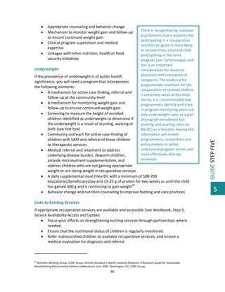 




Appropriate counseling and behavior change  
Mechanism to monitor weight gain and follow‐up 
to ensure continued weight gain  
Clinical program supervision and medical 
expertise 
Linkages with other nutrition, health or food 
security initiatives 

 
Underweight 

There is recognition by nutrition 
practitioners that a wasted child 
participating in a recuperative 
nutrition program is more likely 
to recover than a stunted child 
participating in the same 
program (see Terminology), and 
this is an important 
consideration for resource 
allocation and motivation of 
caregivers. The evidence for 
programmatic solutions for the 
recuperation of stunted children 
is extremely weak at this time. 
Hence, it is recommended that 
programmers identify and track 
in program monitoring plans not 
only underweight rates as a part 
of program enrollment but 
stunting and wasting rates (or 
MUAC) as is feasible. Having this 
information will enable 
programmers, researchers and 
policy makers to better 
understand program trends and 
more effectively allocate 
resources.  

If the prevalence of underweight is of public health 
significance, you will need a program that incorporates 
the following elements: 
 A mechanism for active case finding, referral and 
follow‐up at the community level 
 A mechanism for monitoring weight gain and 
follow‐up to ensure continued weight gain 
 Screening to measure the height of enrolled 
children identified as underweight to determine if 
the underweight is a result of stunting, wasting or 
both (see text box) 
 Community outreach for active case‐finding of 
children with SAM and referral of these children 
to therapeutic services 
 Medical referral and treatment to address 
underlying disease burden, deworm children, 
provide micronutrient supplementation, and 
address children who are not gaining appropriate 
weight or are losing weight in recuperative services 
 A daily supplemental meal (Hearth) with a minimum of 500‐700 
kilocalories/beneficiary/day and 15‐25 g of protein for two weeks or until the child 
has gained 400 g and is continuing to gain weight66  
 Behavior change and nutrition counseling to improve feeding and care practices 
 
Links to Existing Services 
If appropriate recuperative services are available and accessible (see Workbook, Step 3, 
Service Availability Access and Uptake: 
 Focus your efforts on strengthening existing services through partnerships where 
needed. 
 Ensure that the nutritional status of children is regularly monitored. 
 Refer malnourished children to available recuperative services, and ensure a 
medical evaluation for diagnosis and referral. 
                                                         
 
66

 Nutrition Working Group, CORE Group, Positive Deviance / Hearth Essential Elements: A Resource Guide for Sustainably 
Rehabilitating Malnourished Children (Addendum). June 2005. Washington, DC: CORE Group. 

66 

 

GUIDE STEP FIVE 

 

5

 