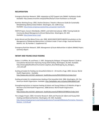  

 

RECUPERATION 
 
Emergency Nutrition Network. 2009. Integration of IYCF Support into CMAM. Facilitators Guide. 
Available: http://www.ennonline.net/pool/files/ife/iycf‐cmam‐facilitators‐us‐final.pdf 
 
Nutrition Working Group. 2002. Positive Deviance / Hearth: A Resource Guide for Sustainably 
Rehabilitating Malnourished Children. Washington, DC: CORE Group  
Available: http://www.coregroup.org/working_groups/pd_hearth.cfm 
 
FANTA Project, Concern Worldwide, UNICEF, and Valid International. 2008. Training Guide for 
Community‐Based Management of Acute Malnutrition. Washington, DC: AED 
Available: http://www.fanta‐2.org/   
 
Andre Briend and Zita Weise Prinzo, eds. 2009. WHO/UNICEF/WFP/UNHCR Consultation on the 
Management of Moderate Malnutrition in Children Under 5 Years of Age. Food and Nutrition 
Bulletin, Vol. 30, Number 3. Supplement Ed.  
 
Emergency Nutrition Network. 2009. Management of Acute Malnutrition in Infants (MAMI) Project. 
Summary Report. University College London Centre for International Child Health and 
Development (CIHD) and  

 
Dicken, K: Griffiths, M; and Piwoz, E. 1997. Designing by Dialogue: A Program Planners’ Guide to 
Consultative Research for Improving Young Child Feeding. Washington, DC:AED. Available: 
http://www.globalhealthcommunication.org/tool_docs/58/designing_by_dialogue_‐
_full_text.pdf  
 
Guiding principles for feeding non‐breastfed children 6 – 24 months of age. 2005. Geneva: World 
Health Organization.  Available: 
http://www.who.int/child_adolescent_health/documents/9241593431/en/index.html 
  
Guiding principles for complementary feeding of the breastfed child. 2004. Washington, DC: Pan 
American Health Organization. Available: http://whqlibdoc.who.int/paho/2004/a85622.pdf 
  
Strengthening Actions to Improve Feeding of Infants and Young Children 6‐23 Months of Age in 
Nutrition and Child Health Programmes. 2008.Geneva: World Health Organization. 
Available: 
http://www.who.int/child_adolescent_health/documents/9789241597890/en/index.html 
 
The Linkages Project. 2003. Formative Research: Skills and Practice for Infant and Young Child 
Feeding and Maternal Nutrition. Washington, DC: AED. Available: 
http://www.linkagesproject.org/media/publications/Training%20Modules/Formative_Research_
Module_2‐23‐04.pdf  
 

81 
 

GUIDE ANNEX TWO 

INFANT AND YOUNG CHILD FEEDING 

 