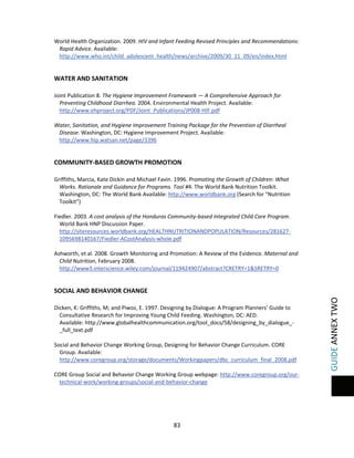  

 
World Health Organization. 2009. HIV and Infant Feeding Revised Principles and Recommendations: 
Rapid Advice. Available: 
http://www.who.int/child_adolescent_health/news/archive/2009/30_11_09/en/index.html 
 

WATER AND SANITATION 
 
Joint Publication 8. The Hygiene Improvement Framework — A Comprehensive Approach for 
Preventing Childhood Diarrhea. 2004. Environmental Health Project. Available: 
http://www.ehproject.org/PDF/Joint_Publications/JP008‐HIF.pdf 
 
Water, Sanitation, and Hygiene Improvement Training Package for the Prevention of Diarrheal 
Disease. Washington, DC: Hygiene Improvement Project. Available: 
http://www.hip.watsan.net/page/3396 
 

COMMUNITY‐BASED GROWTH PROMOTION 
 
Griffiths, Marcia, Kate Dickin and Michael Favin. 1996. Promoting the Growth of Children: What 
Works. Rationale and Guidance for Programs. Tool #4. The World Bank Nutrition Toolkit. 
Washington, DC: The World Bank Available: http://www.worldbank.org (Search for “Nutrition 
Toolkit”) 
 
Fiedler. 2003. A cost analysis of the Honduras Community‐based Integrated Child Care Program. 
World Bank HNP Discussion Paper. 
http://siteresources.worldbank.org/HEALTHNUTRITIONANDPOPULATION/Resources/281627‐
1095698140167/Fiedler‐ACostAnalysis‐whole.pdf  
 
Ashworth, et al. 2008. Growth Monitoring and Promotion: A Review of the Evidence. Maternal and 
Child Nutrition, February 2008.  
http://www3.interscience.wiley.com/journal/119424907/abstract?CRETRY=1&SRETRY=0 
 

 
Dicken, K: Griffiths, M; and Piwoz, E. 1997. Designing by Dialogue: A Program Planners’ Guide to 
Consultative Research for Improving Young Child Feeding. Washington, DC: AED.  
Available: http://www.globalhealthcommunication.org/tool_docs/58/designing_by_dialogue_‐
_full_text.pdf  
 
Social and Behavior Change Working Group, Designing for Behavior Change Curriculum. CORE 
Group. Available: 
http://www.coregroup.org/storage/documents/Workingpapers/dbc_curriculum_final_2008.pdf 
 
CORE Group Social and Behavior Change Working Group webpage: http://www.coregroup.org/our‐
technical‐work/working‐groups/social‐and‐behavior‐change 
 

83 
 

GUIDE ANNEX TWO 

SOCIAL AND BEHAVIOR CHANGE 

 