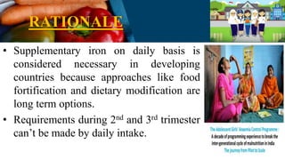 RATIONALE
• Supplementary iron on daily basis is
considered necessary in developing
countries because approaches like food
fortification and dietary modification are
long term options.
• Requirements during 2nd and 3rd trimester
can’t be made by daily intake.
 