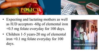 POLICY
• Expecting and lactating mothers as well
as IUD acceptors -60g of elemental iron
+0.5 mg folate everyday for 100 days.
• Children 1-5 years-20 mg of elemental
iron +0.1 mg folate everyday for 100
days.
 