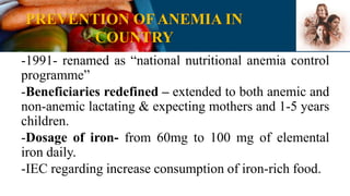 PREVENTION OF ANEMIA IN
COUNTRY
-1991- renamed as “national nutritional anemia control
programme”
-Beneficiaries redefined – extended to both anemic and
non-anemic lactating & expecting mothers and 1-5 years
children.
-Dosage of iron- from 60mg to 100 mg of elemental
iron daily.
-IEC regarding increase consumption of iron-rich food.
 