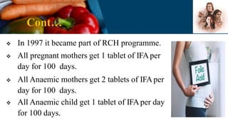 Cont…
 In 1997 it became part of RCH programme.
 All pregnant mothers get 1 tablet of IFAper
day for 100 days.
 All Anaemic mothers get 2 tablets of IFAper
day for 100 days.
 All Anaemic child get 1 tablet of IFAper day
for 100 days.
 