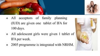 Cont…
 All acceptors of family planning
(IUD) are given one tablet of IFA for
100 days.
 All adolescent girls were given 1 tablet of
IFAper week.
 2005 programme is integrated with NRHM.
 