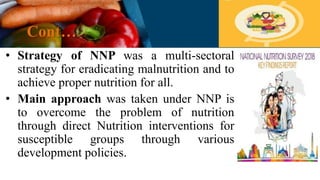 Cont…
• Strategy of NNP was a multi-sectoral
strategy for eradicating malnutrition and to
achieve proper nutrition for all.
• Main approach was taken under NNP is
to overcome the problem of nutrition
through direct Nutrition interventions for
susceptible groups through various
development policies.
 