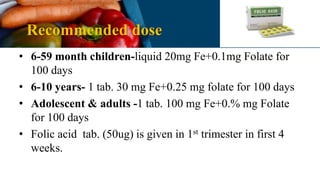 Recommended dose
• 6-59 month children-liquid 20mg Fe+0.1mg Folate for
100 days
• 6-10 years- 1 tab. 30 mg Fe+0.25 mg folate for 100 days
• Adolescent & adults -1 tab. 100 mg Fe+0.% mg Folate
for 100 days
• Folic acid tab. (50ug) is given in 1st trimester in first 4
weeks.
 