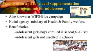 Weekly iron and folic acid supplementation
programme for adolescents
• Also known as WIFS-Blue campaign
• Nodal agency- ministry of Health & Family welfare.
• Beneficiaries-
-Adolescent girls/boys enrolled in school,6 -12 std
-Adolescent girls not enrolled in schools
 