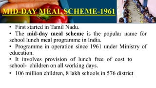 MID-DAY MEAL SCHEME-1961
• First started in Tamil Nadu.
• The mid-day meal scheme is the popular name for
school lunch meal programme in India.
• Programme in operation since 1961 under Ministry of
education.
• It involves provision of lunch free of cost to
school- children on all working days.
• 106 million children, 8 lakh schools in 576 district
 