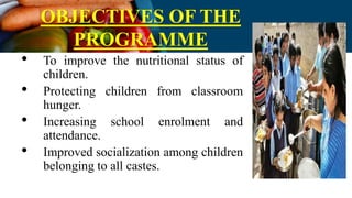 OBJECTIVES OF THE
PROGRAMME
• To improve the nutritional status of
children.
• Protecting children from classroom
hunger.
• Increasing school enrolment and
attendance.
• Improved socialization among children
belonging to all castes.
 