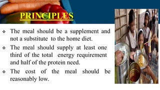 PRINCIPLES
 The meal should be a supplement and
not a substitute to the home diet.
 The meal should supply at least one
third of the total energy requirement
and half of the protein need.
 The cost of the meal should be
reasonably low.
 