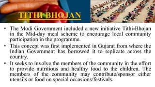 TITHI BHOJAN
• The Modi Government included a new initiative Tithi-Bhojan
in the Mid-day meal scheme to encourage local community
participation in the programme.
• This concept was first implemented in Gujarat from where the
Indian Government has borrowed it to replicate across the
country.
• It seeks to involve the members of the community in the effort
to provide nutritious and healthy food to the children. The
members of the community may contribute/sponsor either
utensils or food on special occasions/festivals.
 