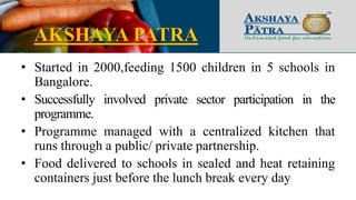 AKSHAYA PATRA
• Started in 2000,feeding 1500 children in 5 schools in
Bangalore.
• Successfully involved private sector participation in the
programme.
• Programme managed with a centralized kitchen that
runs through a public/ private partnership.
• Food delivered to schools in sealed and heat retaining
containers just before the lunch break every day
 
