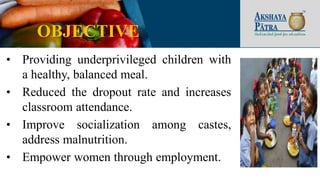 OBJECTIVE
• Providing underprivileged children with
a healthy, balanced meal.
• Reduced the dropout rate and increases
classroom attendance.
• Improve socialization among castes,
address malnutrition.
• Empower women through employment.
 