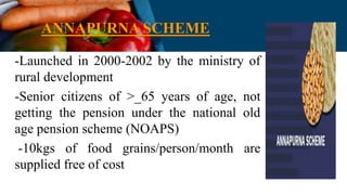 ANNAPURNA SCHEME
-Launched in 2000-2002 by the ministry of
rural development
-Senior citizens of >_65 years of age, not
getting the pension under the national old
age pension scheme (NOAPS)
-10kgs of food grains/person/month are
supplied free of cost
 
