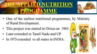 THE APPLIED NUTRITION
PROGRAMME
• One of the earliest nutritional programmes, by Ministry
of Rural Development.
• This project was started in Orissa on 1963.
• Later extended to Tamil Nadu and UP.
• In 1973extended to all states in INDIA.
 