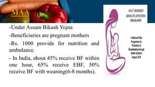 MAA
-Under Assam Bikash Yojna
-Beneficiaries are pregnant mothers
-Rs. 1000 provide for nutrition and
ambulance.
- In India, about 45% receive BF within
one hour, 65% receive EBF, 50%
receive BF with weaning(6-8 months).
 