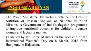 POSHAN ABHIYAN
• The Prime Minister’s Overarching Scheme for Holistic
Nutrition or Poshan Abhiyan or National Nutrition
Mission, is Government of India’s flagship programme
to improve nutritional outcomes for children, pregnant
women and lactating mother.
• Launched by the Prime Minister on the occasion of the
International Women’s Day on 8 March, 2018 from
Jhunjhunu in Rajasthan.
 