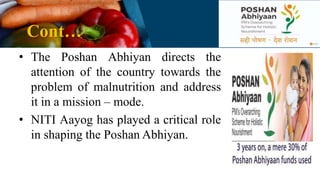 Cont…
• The Poshan Abhiyan directs the
attention of the country towards the
problem of malnutrition and address
it in a mission – mode.
• NITI Aayog has played a critical role
in shaping the Poshan Abhiyan.
 