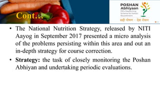 Cont…
• The National Nutrition Strategy, released by NITI
Aayog in September 2017 presented a micro analysis
of the problems persisting within this area and out an
in-depth strategy for course correction.
• Strategy: the task of closely monitoring the Poshan
Abhiyan and undertaking periodic evaluations.
 