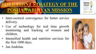 FOUR POINT STRATEGY OF THE
POSHAN ABHIYAN MISSION
• Inter-sectoral convergence for better service
delivery.
• Use of technology for real time growth
monitoring and tracking of women and
children.
• Intensified health and nutrition services for
the first 1000 days.
• Jan Andolan.
 